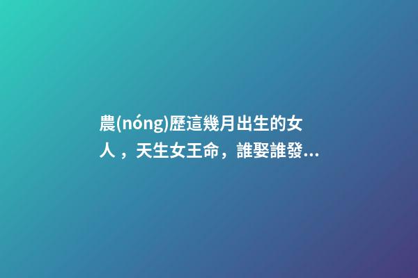 農(nóng)歷這幾月出生的女人，天生女王命，誰娶誰發(fā)財